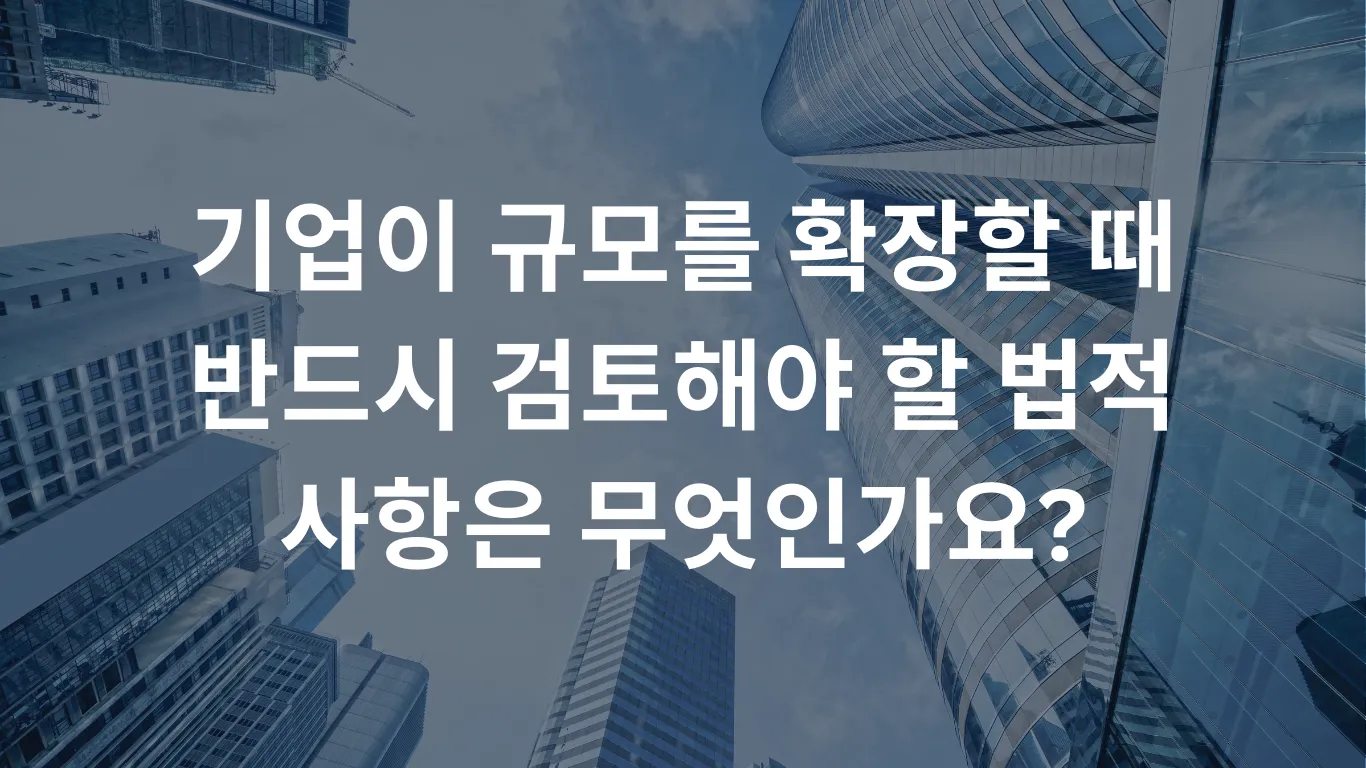 기업이 규모를 확장할 때 반드시 검토해야 할 법적 사항은 무엇인가요?