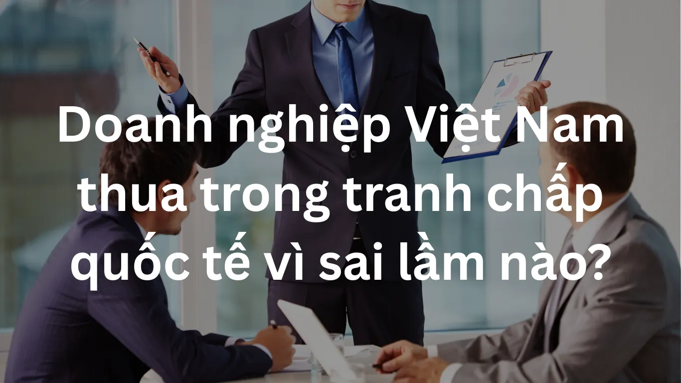 Doanh nghiệp Việt Nam thua trong tranh chấp quốc tế vì sai lầm nào?