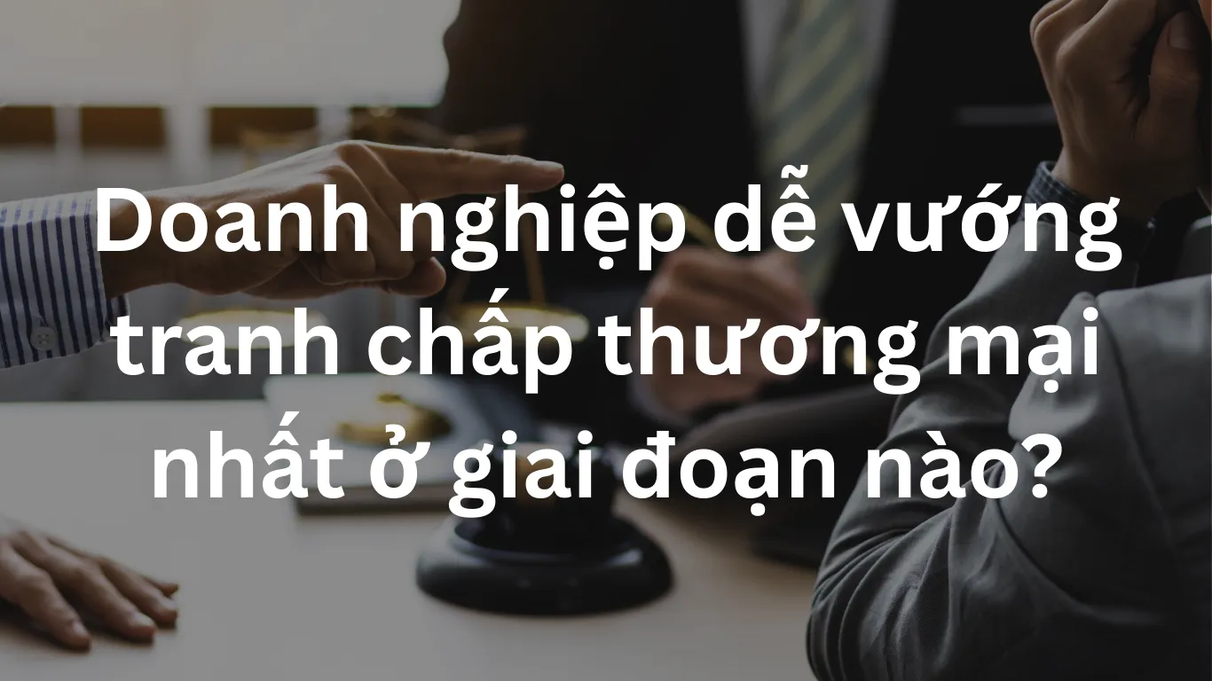 Doanh nghiệp dễ vướng tranh chấp thương mại nhất ở giai đoạn nào?