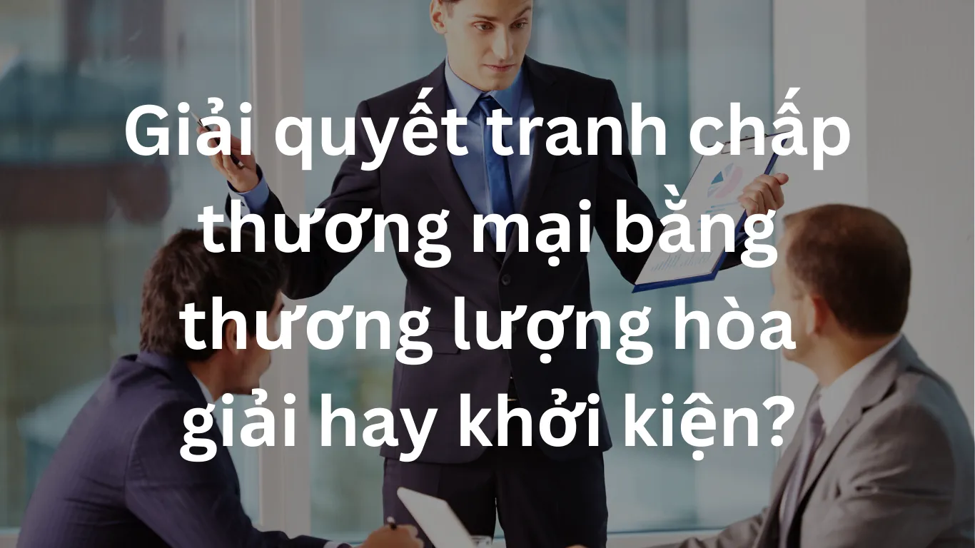 Giải quyết tranh chấp thương mại bằng thương lượng hòa giải hay khởi kiện?