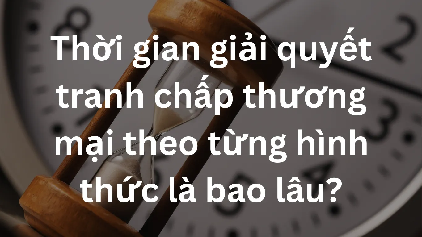 Thời gian giải quyết tranh chấp thương mại theo từng hình thức là bao lâu?