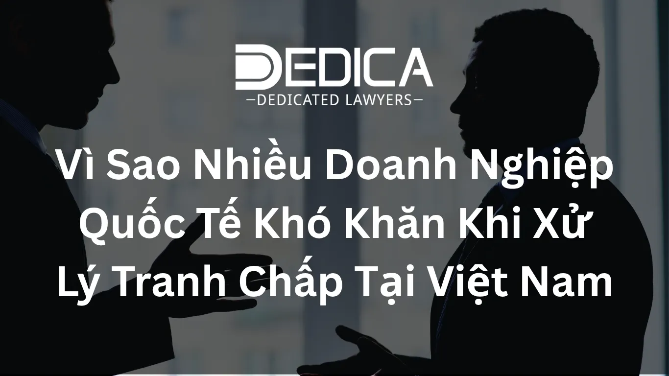 Vì Sao Nhiều Doanh Nghiệp Quốc Tế Khó Khăn Khi Xử Lý Tranh Chấp Tại Việt Nam