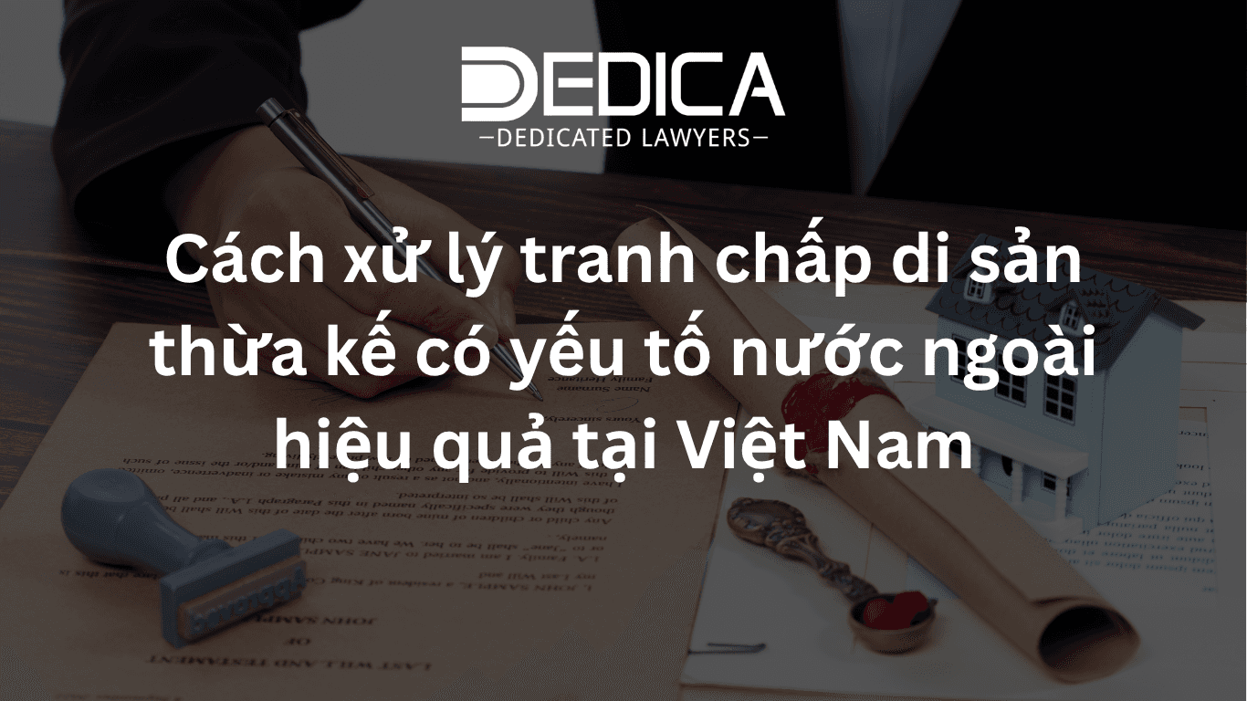 Cách xử lý tranh chấp di sản thừa kế có yếu tố nước ngoài hiệu quả tại Việt Nam