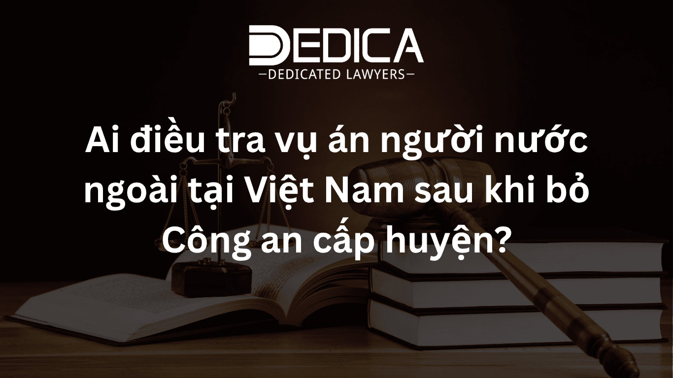Ai điều tra vụ án người nước ngoài tại Việt Nam sau khi bỏ Công an cấp huyện?